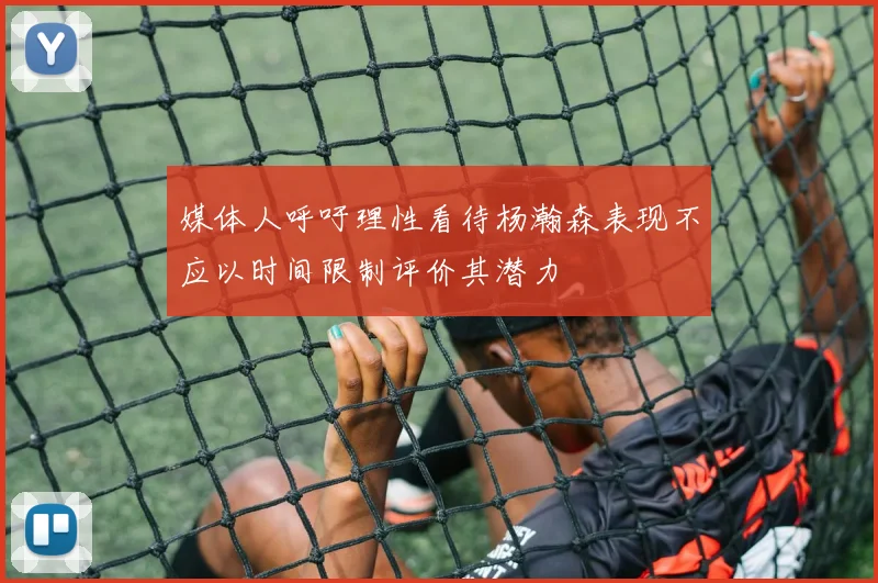 媒体人呼吁理性看待杨瀚森表现不应以时间限制评价其潜力
