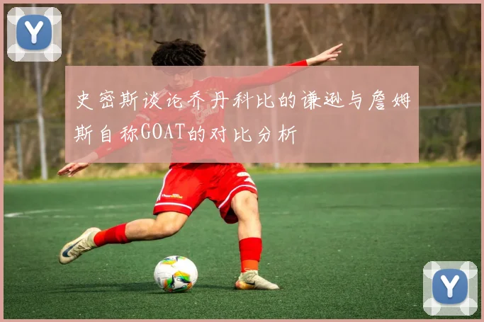 史密斯谈论乔丹科比的谦逊与詹姆斯自称GOAT的对比分析