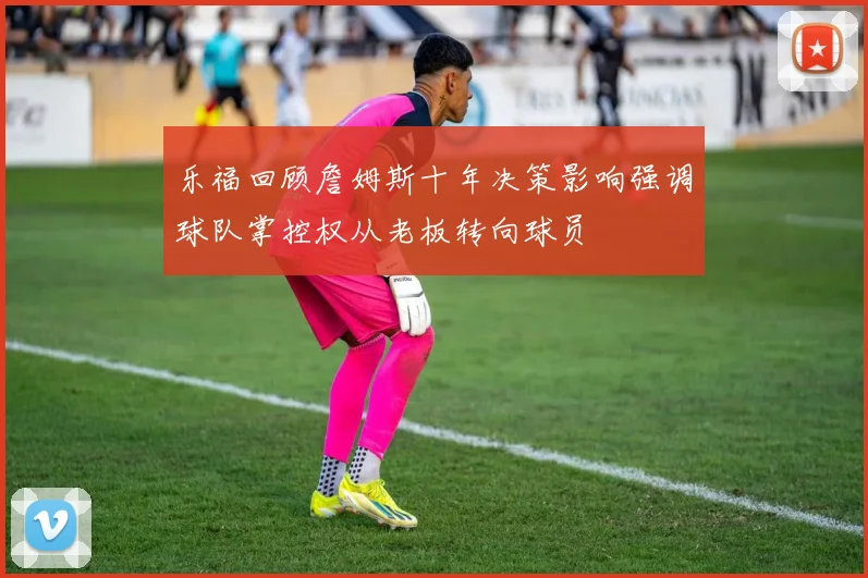 乐福回顾詹姆斯十年决策影响强调球队掌控权从老板转向球员
