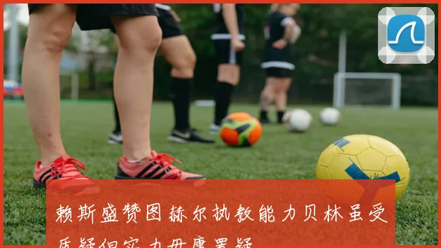 赖斯盛赞图赫尔执教能力贝林虽受质疑但实力毋庸置疑