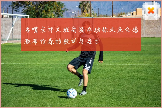 名嘴点评文班离场举动称未来会感激布伦森的教训与启示