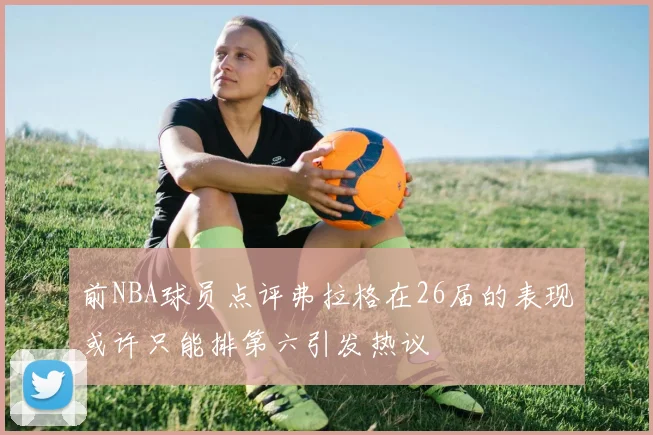 前NBA球员点评弗拉格在26届的表现或许只能排第六引发热议