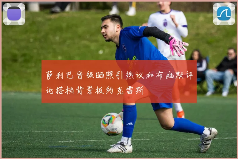 萨利巴晋级晒照引热议加布幽默评论搭档背景板约克雷斯